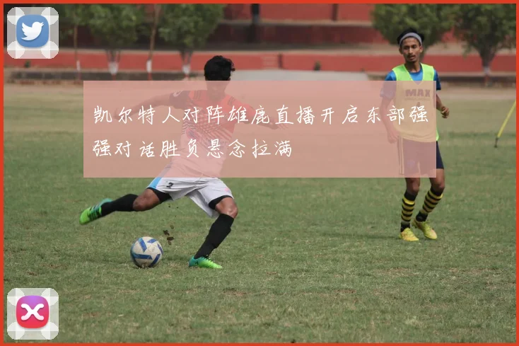 凯尔特人对阵雄鹿直播开启东部强强对话胜负悬念拉满