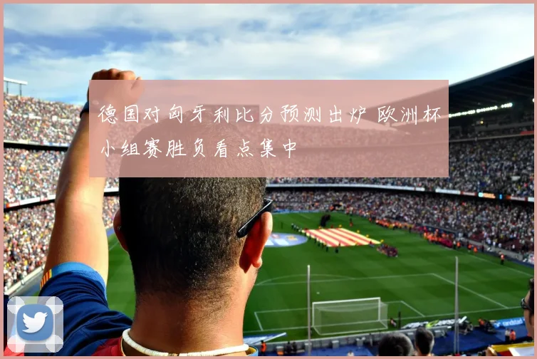 德国对匈牙利比分预测出炉 欧洲杯小组赛胜负看点集中