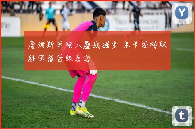 詹姆斯率湖人鏖战掘金 末节逆转取胜保留晋级悬念