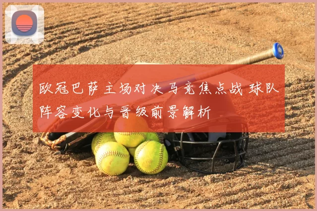 欧冠巴萨主场对决马竞焦点战 球队阵容变化与晋级前景解析