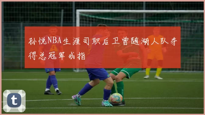 孙悦NBA生涯司职后卫曾随湖人队夺得总冠军戒指