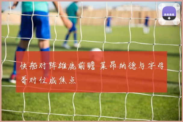 快船对阵雄鹿前瞻 莱昂纳德与字母哥对位成焦点