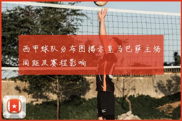 西甲球队分布图揭示皇马巴萨主场间距及赛程影响