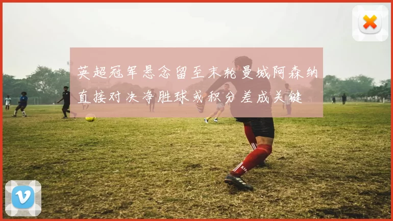 英超冠军悬念留至末轮曼城阿森纳直接对决净胜球或积分差成关键