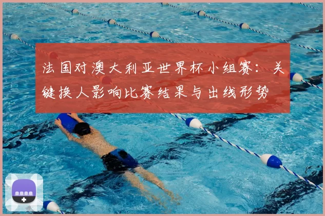 法国对澳大利亚世界杯小组赛：关键换人影响比赛结果与出线形势