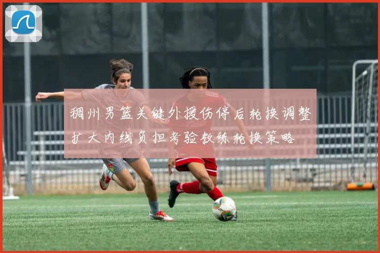 稠州男篮关键外援伤停后轮换调整扩大内线负担考验教练轮换策略