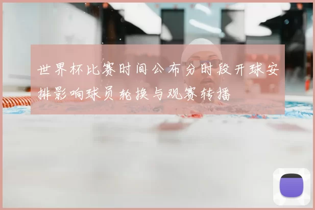 世界杯比赛时间公布分时段开球安排影响球员轮换与观赛转播