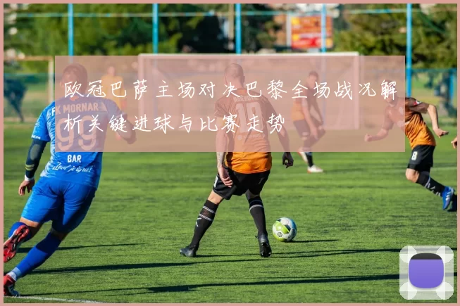 欧冠巴萨主场对决巴黎全场战况解析关键进球与比赛走势