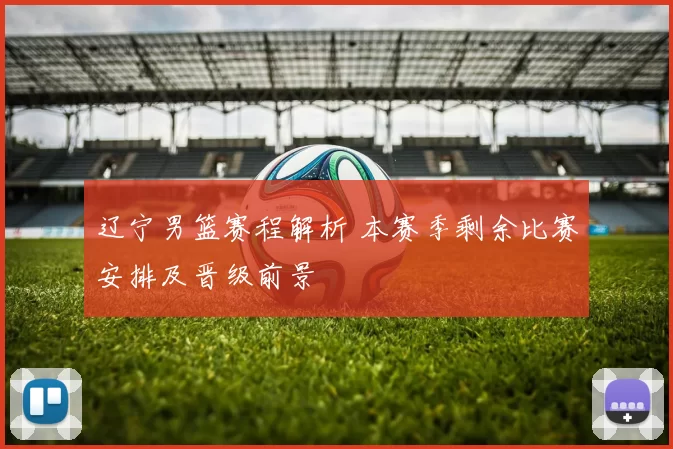辽宁男篮赛程解析 本赛季剩余比赛安排及晋级前景