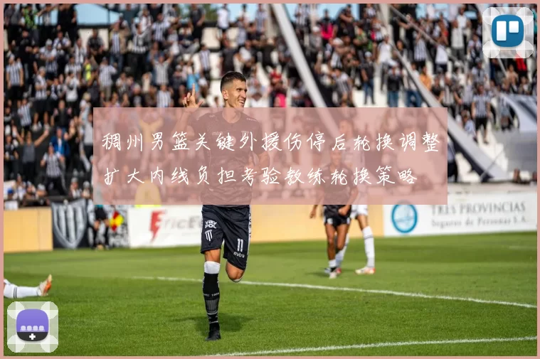 稠州男篮关键外援伤停后轮换调整扩大内线负担考验教练轮换策略