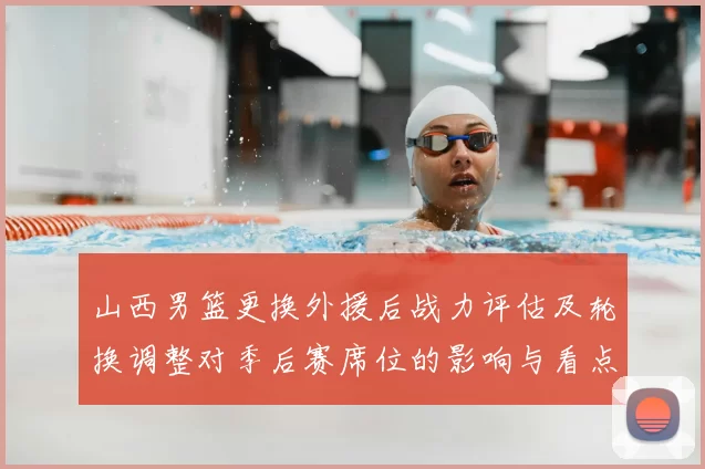 山西男篮更换外援后战力评估及轮换调整对季后赛席位的影响与看点