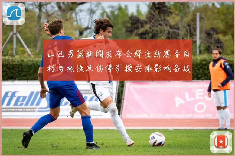 山西男篮新闻发布会释出新赛季目标与轮换及伤停引援安排影响备战