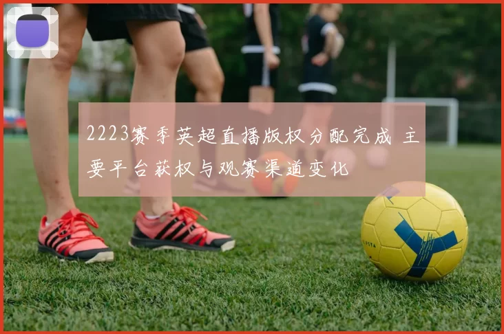 2223赛季英超直播版权分配完成 主要平台获权与观赛渠道变化