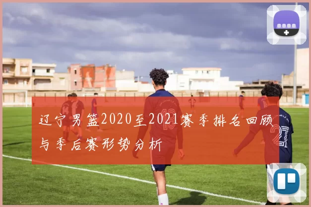 辽宁男篮2020至2021赛季排名回顾与季后赛形势分析