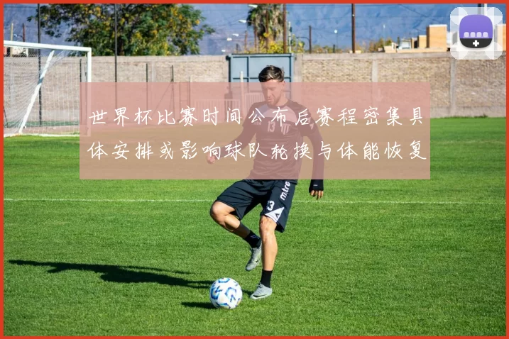 世界杯比赛时间公布后赛程密集具体安排或影响球队轮换与体能恢复