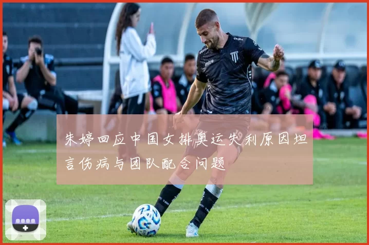 朱婷回应中国女排奥运失利原因坦言伤病与团队配合问题