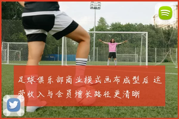 足球俱乐部商业模式画布成型后 运营收入与会员增长路径更清晰