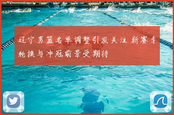 辽宁男篮名单调整引发关注 新赛季轮换与冲冠前景受期待