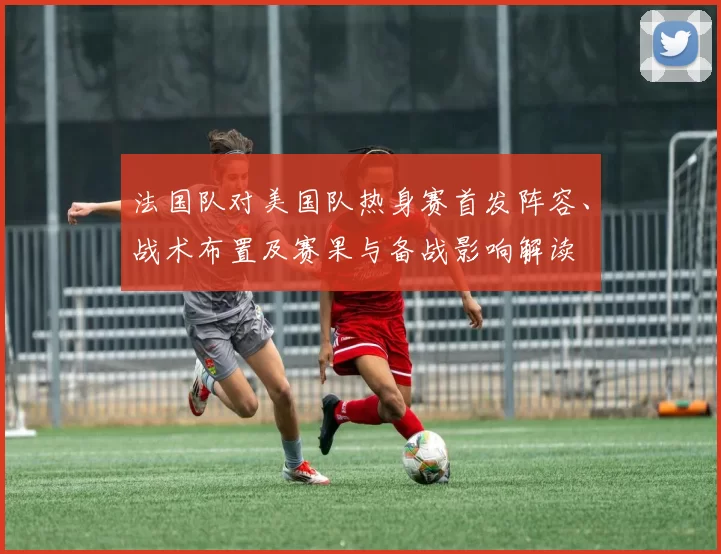 法国队对美国队热身赛首发阵容、战术布置及赛果与备战影响解读