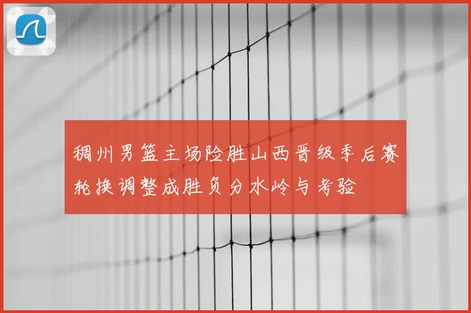 稠州男篮主场险胜山西晋级季后赛轮换调整成胜负分水岭与考验