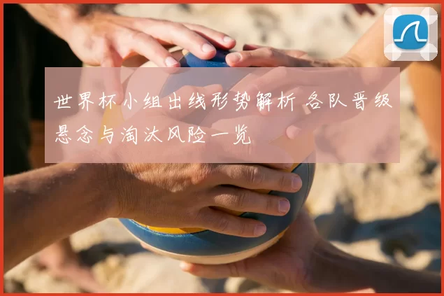 世界杯小组出线形势解析 各队晋级悬念与淘汰风险一览