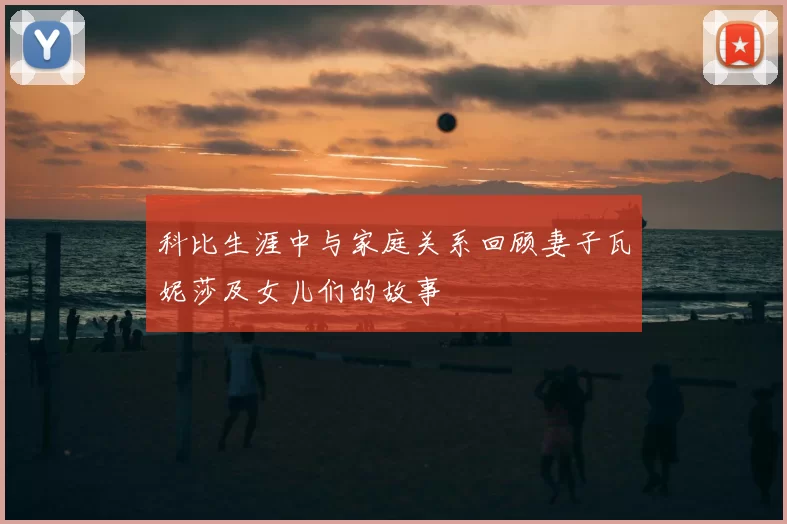 科比生涯中与家庭关系回顾妻子瓦妮莎及女儿们的故事