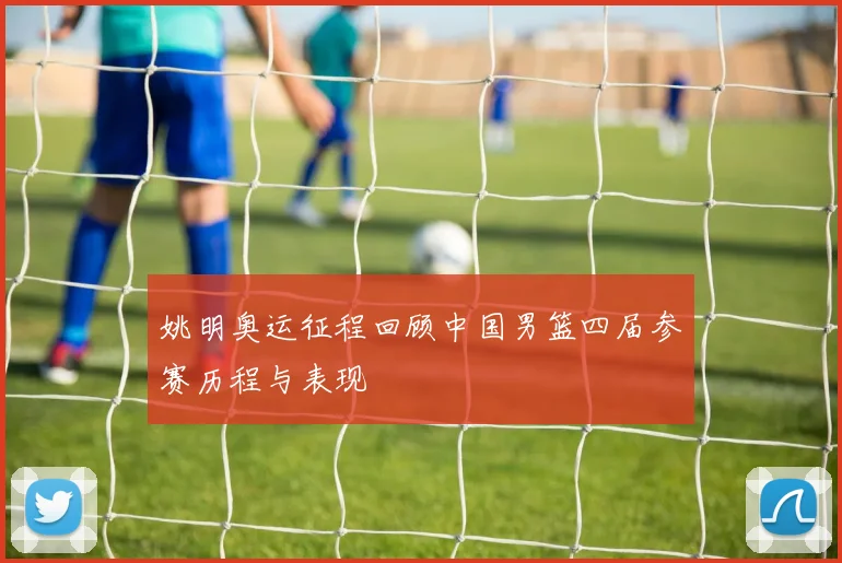 姚明奥运征程回顾中国男篮四届参赛历程与表现