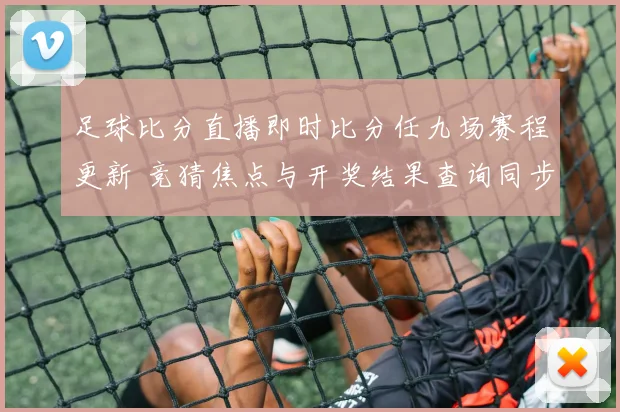 足球比分直播即时比分任九场赛程更新 竞猜焦点与开奖结果查询同步发布